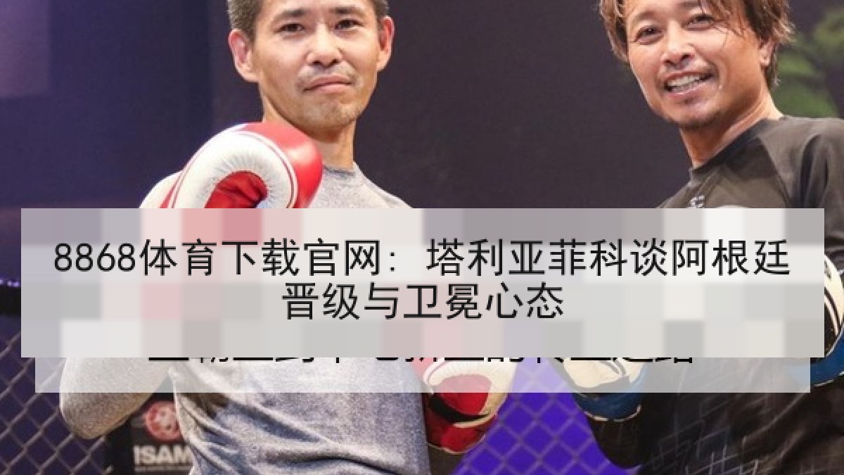 8868体育下载官网: 塔利亚菲科谈阿根廷晋级与卫冕心态