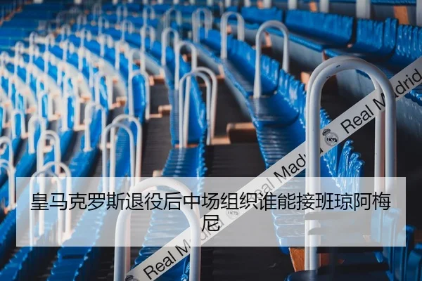 皇马克罗斯退役后中场组织谁能接班琼阿梅尼