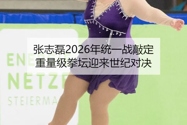 张志磊2026年统一战敲定 重量级拳坛迎来世纪对决