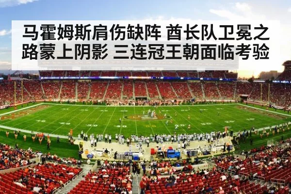 马霍姆斯肩伤缺阵 酋长队卫冕之路蒙上阴影 三连冠王朝面临考验