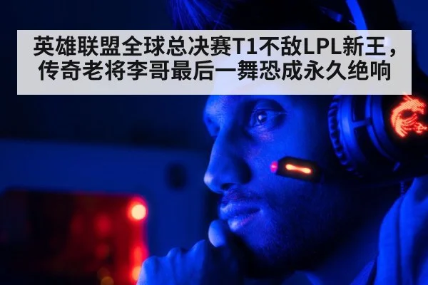 英雄联盟全球总决赛T1不敌LPL新王，传奇老将李哥最后一舞恐成永久绝响